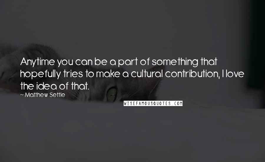 Matthew Settle Quotes: Anytime you can be a part of something that hopefully tries to make a cultural contribution, I love the idea of that.