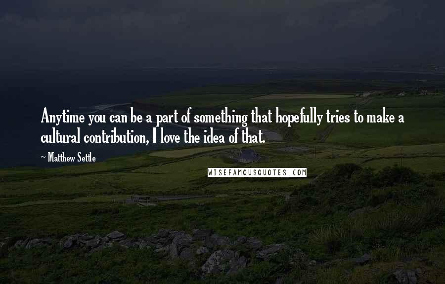 Matthew Settle Quotes: Anytime you can be a part of something that hopefully tries to make a cultural contribution, I love the idea of that.
