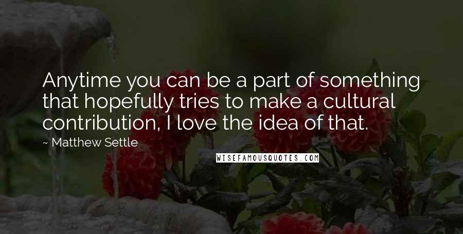 Matthew Settle Quotes: Anytime you can be a part of something that hopefully tries to make a cultural contribution, I love the idea of that.