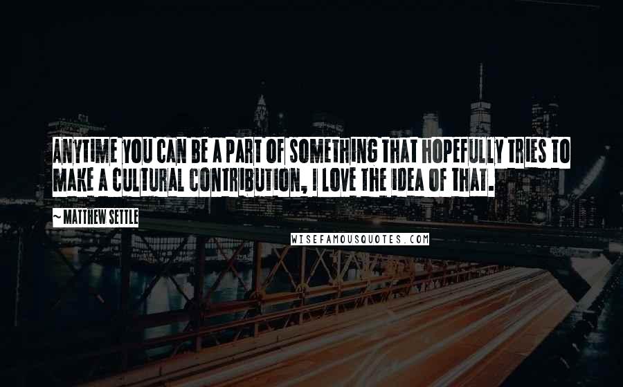 Matthew Settle Quotes: Anytime you can be a part of something that hopefully tries to make a cultural contribution, I love the idea of that.