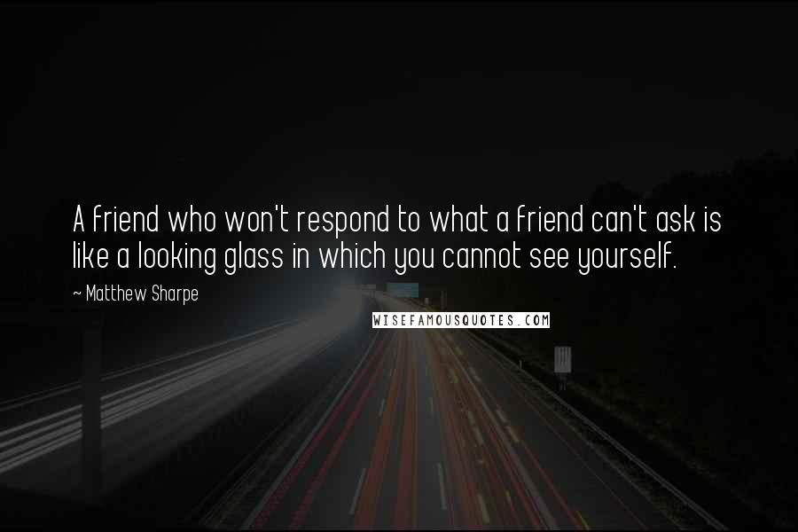 Matthew Sharpe Quotes: A friend who won't respond to what a friend can't ask is like a looking glass in which you cannot see yourself.