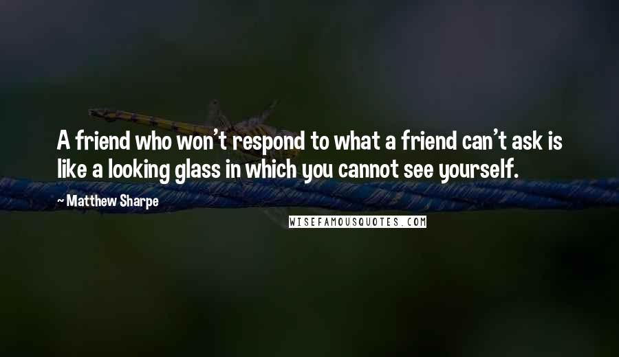 Matthew Sharpe Quotes: A friend who won't respond to what a friend can't ask is like a looking glass in which you cannot see yourself.