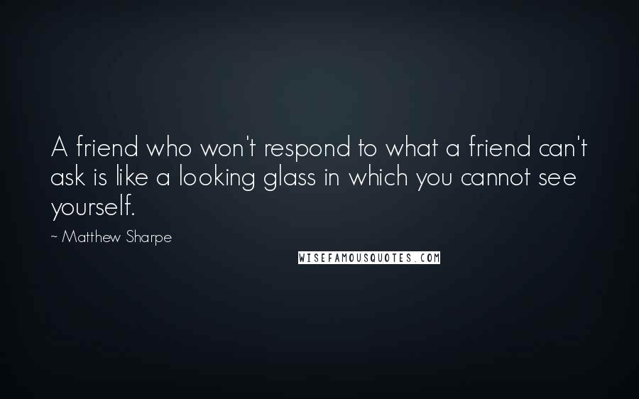 Matthew Sharpe Quotes: A friend who won't respond to what a friend can't ask is like a looking glass in which you cannot see yourself.
