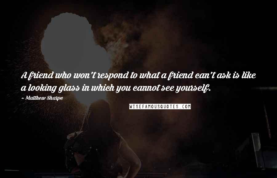 Matthew Sharpe Quotes: A friend who won't respond to what a friend can't ask is like a looking glass in which you cannot see yourself.