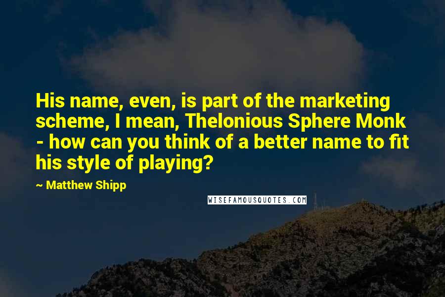 Matthew Shipp Quotes: His name, even, is part of the marketing scheme, I mean, Thelonious Sphere Monk - how can you think of a better name to fit his style of playing?