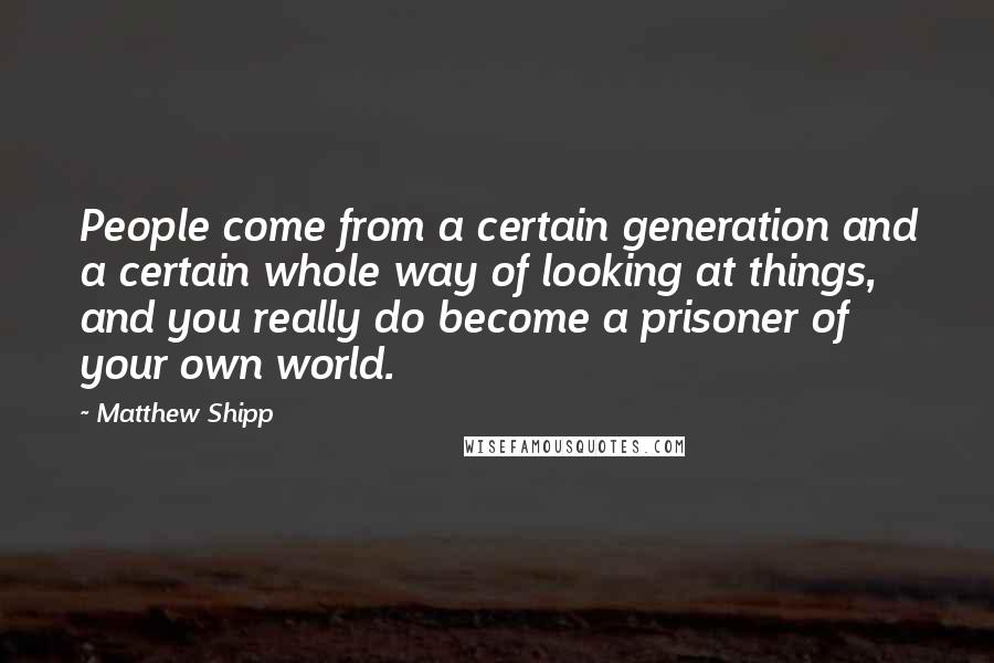 Matthew Shipp Quotes: People come from a certain generation and a certain whole way of looking at things, and you really do become a prisoner of your own world.