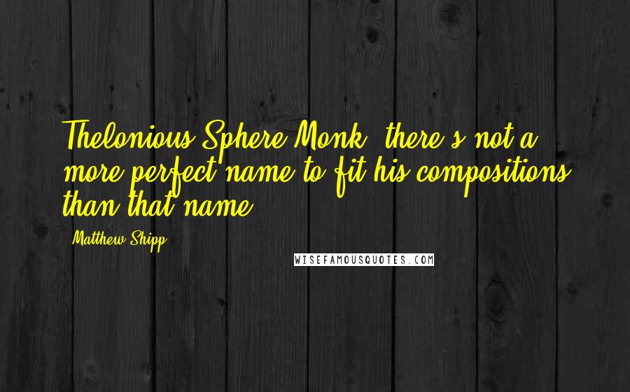 Matthew Shipp Quotes: Thelonious Sphere Monk: there's not a more perfect name to fit his compositions than that name.
