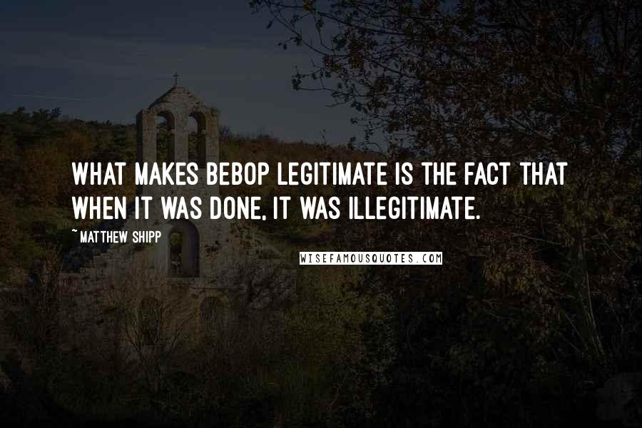 Matthew Shipp Quotes: What makes bebop legitimate is the fact that when it was done, it was illegitimate.