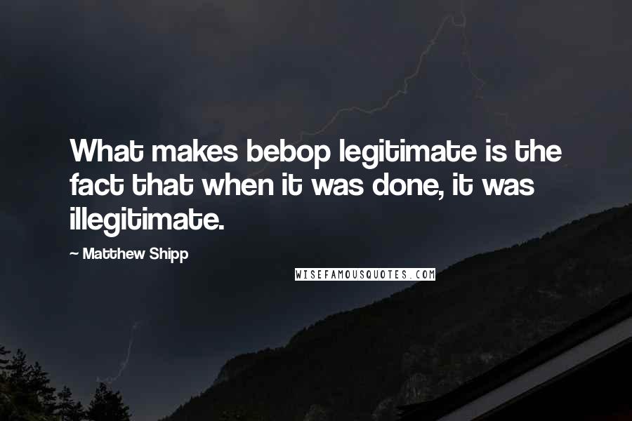 Matthew Shipp Quotes: What makes bebop legitimate is the fact that when it was done, it was illegitimate.