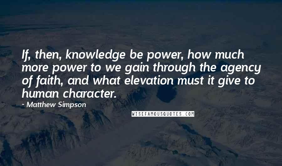 Matthew Simpson Quotes: If, then, knowledge be power, how much more power to we gain through the agency of faith, and what elevation must it give to human character.