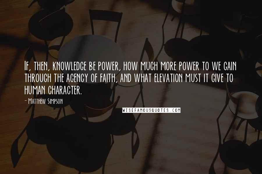 Matthew Simpson Quotes: If, then, knowledge be power, how much more power to we gain through the agency of faith, and what elevation must it give to human character.