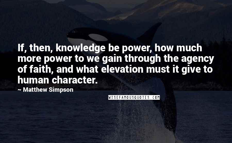 Matthew Simpson Quotes: If, then, knowledge be power, how much more power to we gain through the agency of faith, and what elevation must it give to human character.