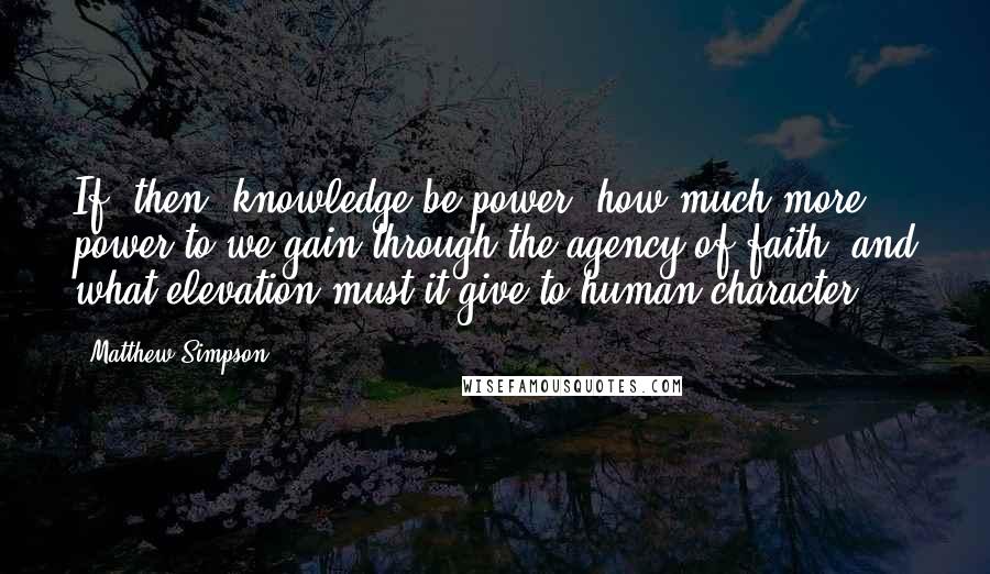 Matthew Simpson Quotes: If, then, knowledge be power, how much more power to we gain through the agency of faith, and what elevation must it give to human character.