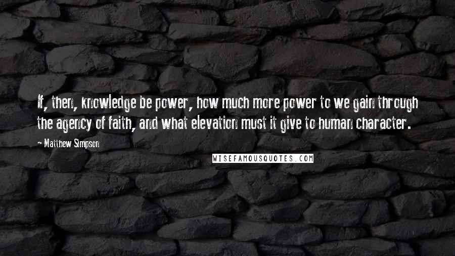 Matthew Simpson Quotes: If, then, knowledge be power, how much more power to we gain through the agency of faith, and what elevation must it give to human character.