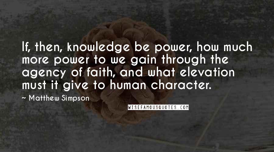 Matthew Simpson Quotes: If, then, knowledge be power, how much more power to we gain through the agency of faith, and what elevation must it give to human character.