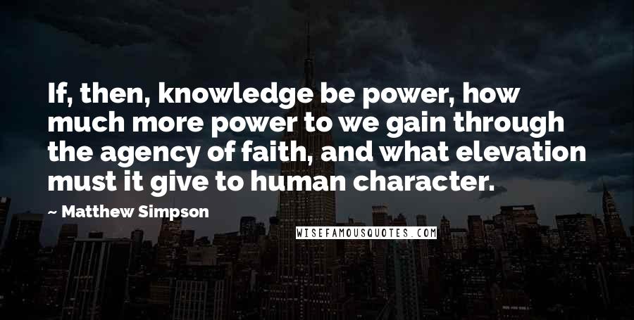 Matthew Simpson Quotes: If, then, knowledge be power, how much more power to we gain through the agency of faith, and what elevation must it give to human character.