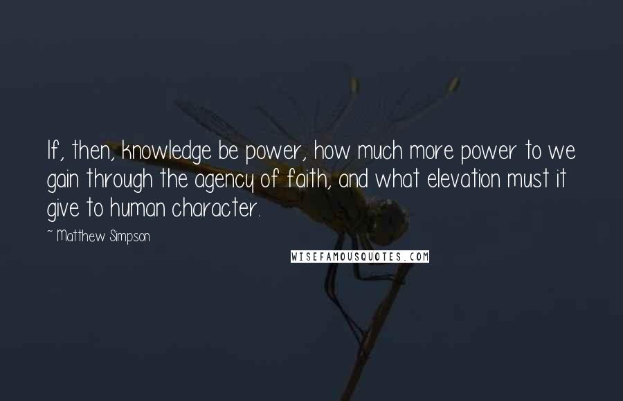 Matthew Simpson Quotes: If, then, knowledge be power, how much more power to we gain through the agency of faith, and what elevation must it give to human character.