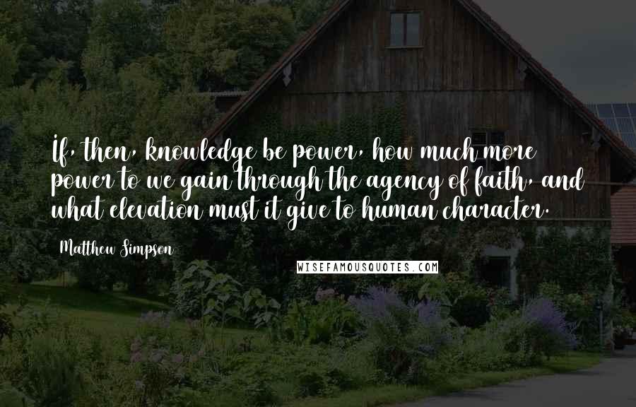 Matthew Simpson Quotes: If, then, knowledge be power, how much more power to we gain through the agency of faith, and what elevation must it give to human character.