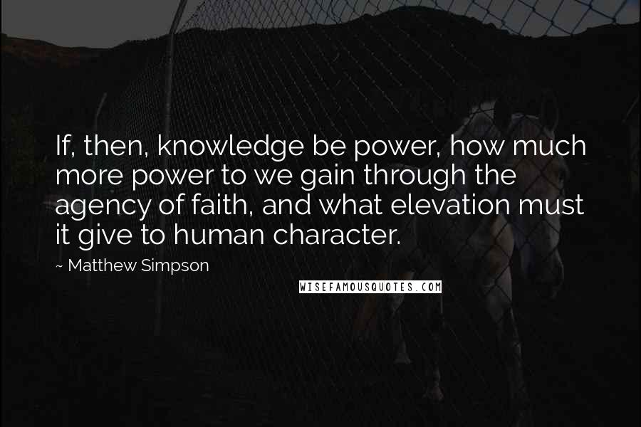 Matthew Simpson Quotes: If, then, knowledge be power, how much more power to we gain through the agency of faith, and what elevation must it give to human character.