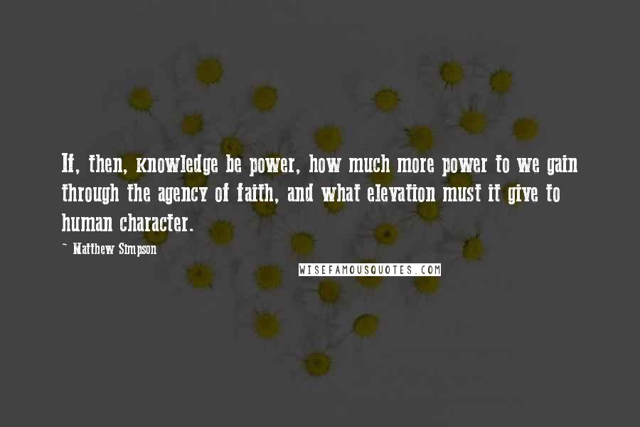 Matthew Simpson Quotes: If, then, knowledge be power, how much more power to we gain through the agency of faith, and what elevation must it give to human character.