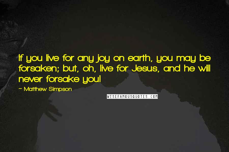 Matthew Simpson Quotes: If you live for any joy on earth, you may be forsaken; but, oh, live for Jesus, and he will never forsake you!