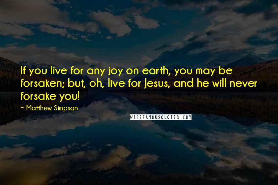 Matthew Simpson Quotes: If you live for any joy on earth, you may be forsaken; but, oh, live for Jesus, and he will never forsake you!