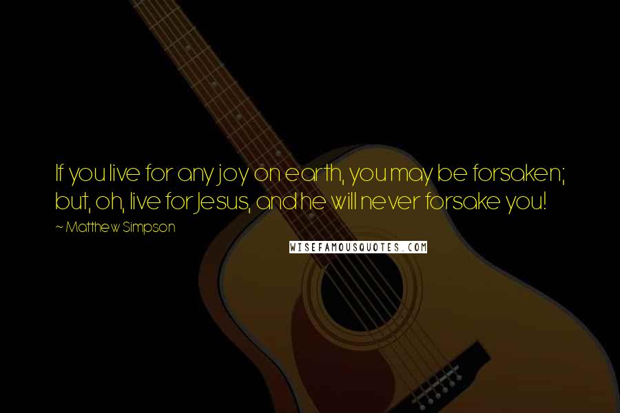 Matthew Simpson Quotes: If you live for any joy on earth, you may be forsaken; but, oh, live for Jesus, and he will never forsake you!