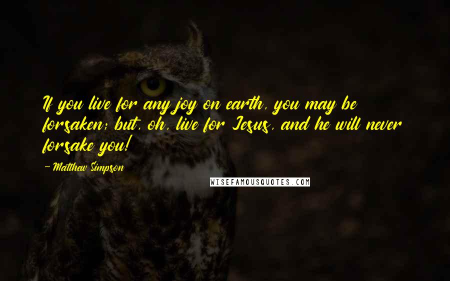 Matthew Simpson Quotes: If you live for any joy on earth, you may be forsaken; but, oh, live for Jesus, and he will never forsake you!