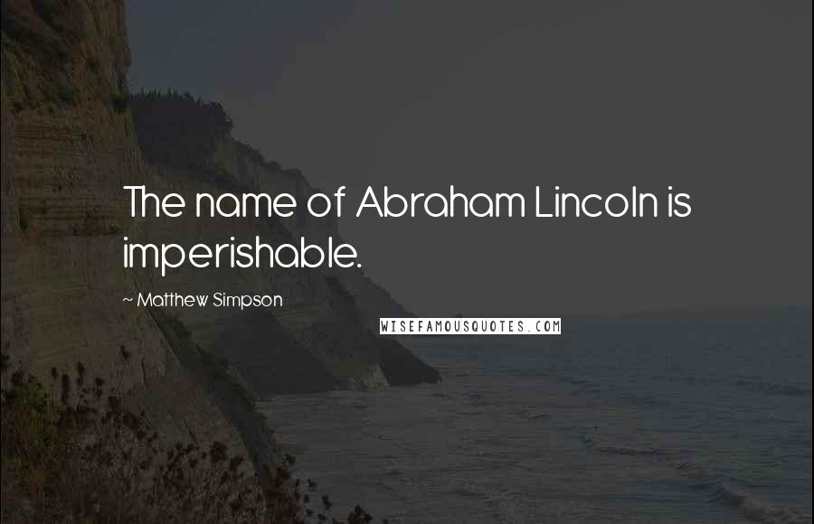 Matthew Simpson Quotes: The name of Abraham Lincoln is imperishable.