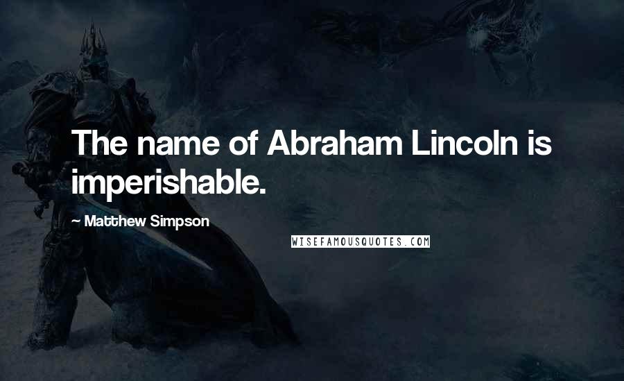 Matthew Simpson Quotes: The name of Abraham Lincoln is imperishable.