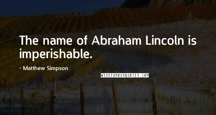 Matthew Simpson Quotes: The name of Abraham Lincoln is imperishable.