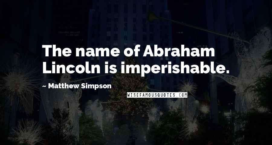 Matthew Simpson Quotes: The name of Abraham Lincoln is imperishable.