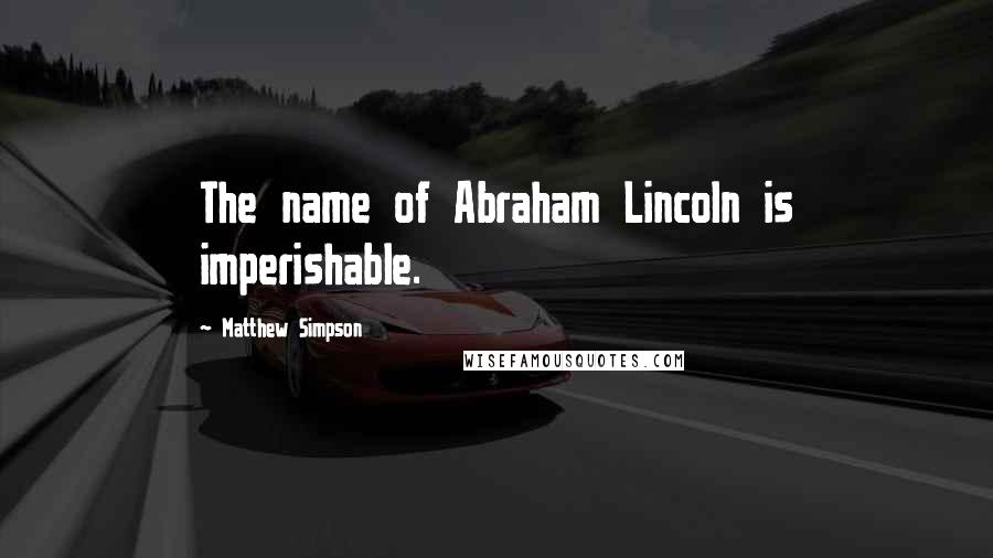 Matthew Simpson Quotes: The name of Abraham Lincoln is imperishable.