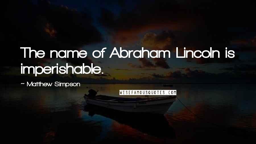 Matthew Simpson Quotes: The name of Abraham Lincoln is imperishable.