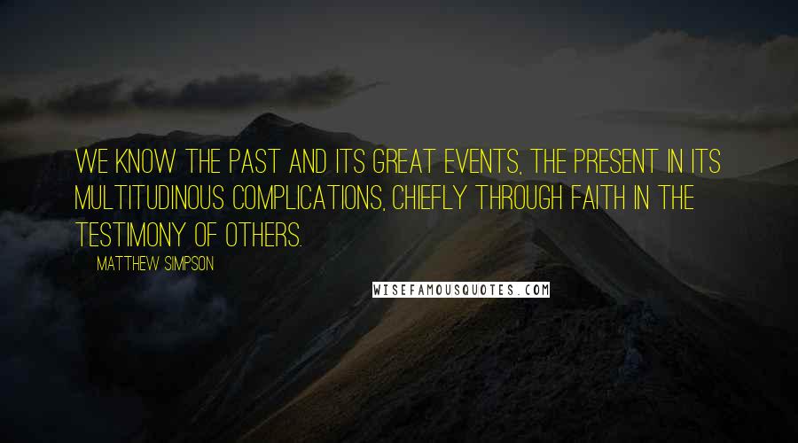 Matthew Simpson Quotes: We know the past and its great events, the present in its multitudinous complications, chiefly through faith in the testimony of others.