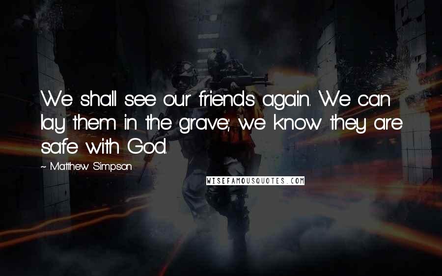 Matthew Simpson Quotes: We shall see our friends again. We can lay them in the grave; we know they are safe with God.