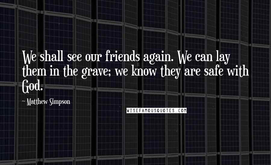 Matthew Simpson Quotes: We shall see our friends again. We can lay them in the grave; we know they are safe with God.