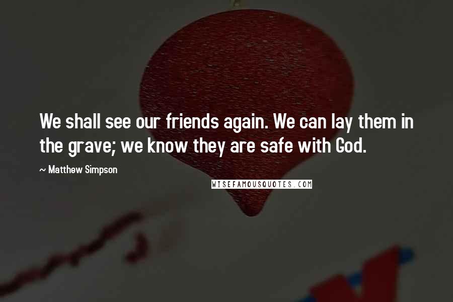 Matthew Simpson Quotes: We shall see our friends again. We can lay them in the grave; we know they are safe with God.