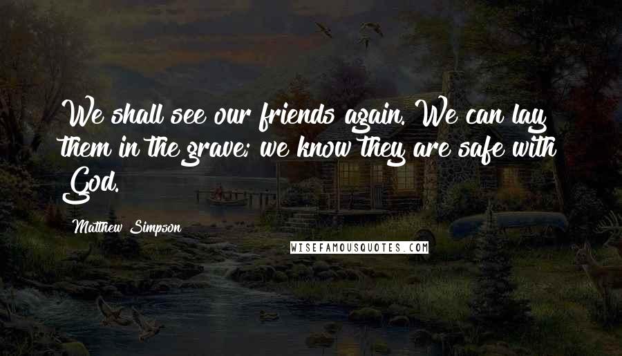 Matthew Simpson Quotes: We shall see our friends again. We can lay them in the grave; we know they are safe with God.