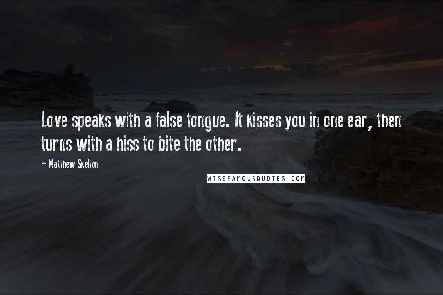 Matthew Skelton Quotes: Love speaks with a false tongue. It kisses you in one ear, then turns with a hiss to bite the other.