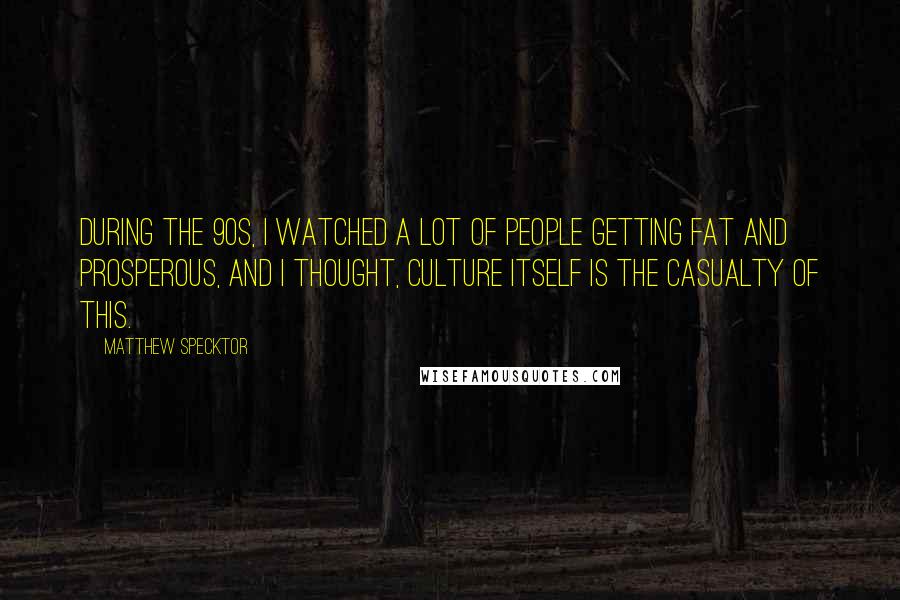 Matthew Specktor Quotes: During the 90s, I watched a lot of people getting fat and prosperous, and I thought, culture itself is the casualty of this.