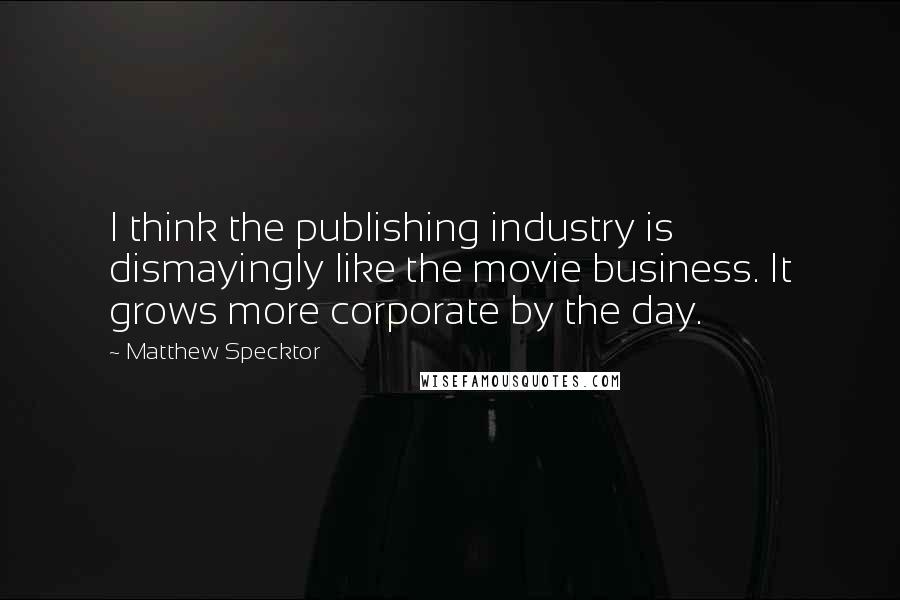 Matthew Specktor Quotes: I think the publishing industry is dismayingly like the movie business. It grows more corporate by the day.