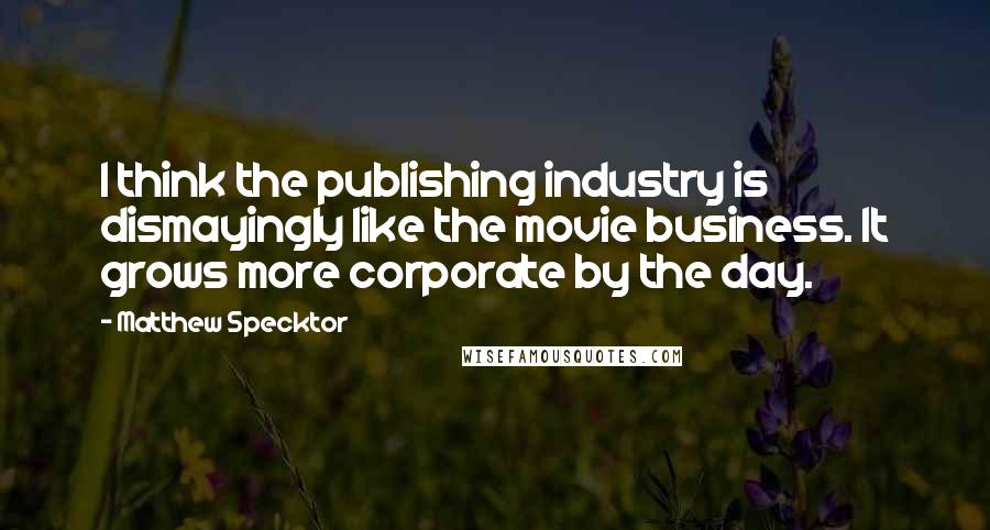 Matthew Specktor Quotes: I think the publishing industry is dismayingly like the movie business. It grows more corporate by the day.