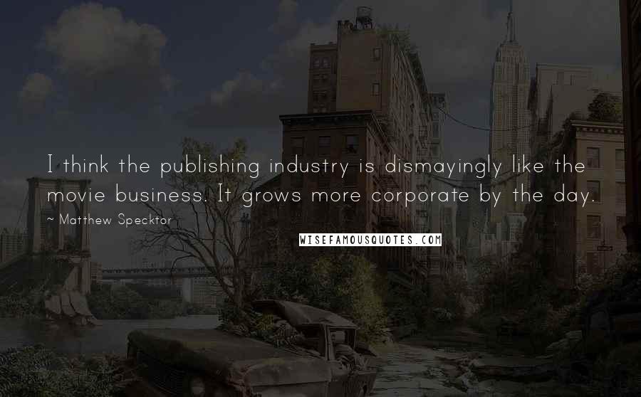 Matthew Specktor Quotes: I think the publishing industry is dismayingly like the movie business. It grows more corporate by the day.