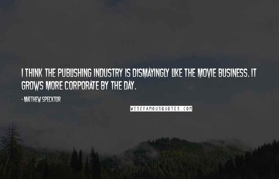 Matthew Specktor Quotes: I think the publishing industry is dismayingly like the movie business. It grows more corporate by the day.