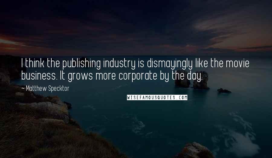 Matthew Specktor Quotes: I think the publishing industry is dismayingly like the movie business. It grows more corporate by the day.