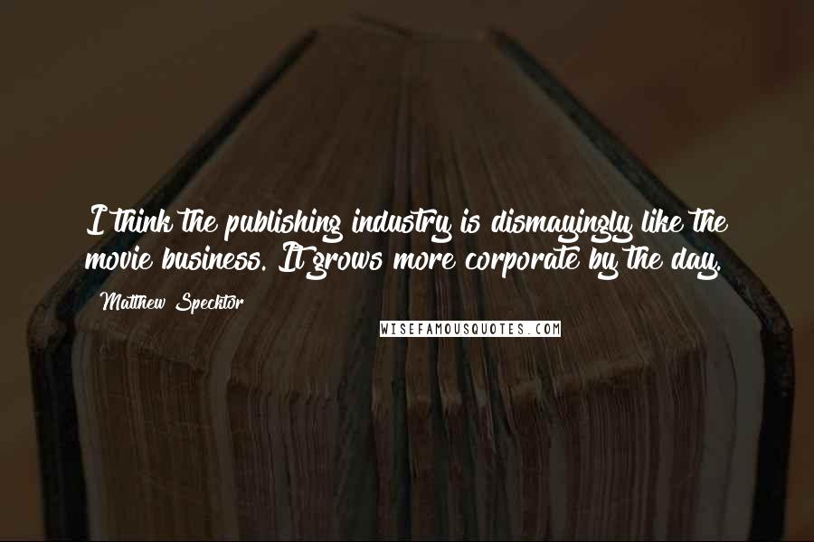 Matthew Specktor Quotes: I think the publishing industry is dismayingly like the movie business. It grows more corporate by the day.