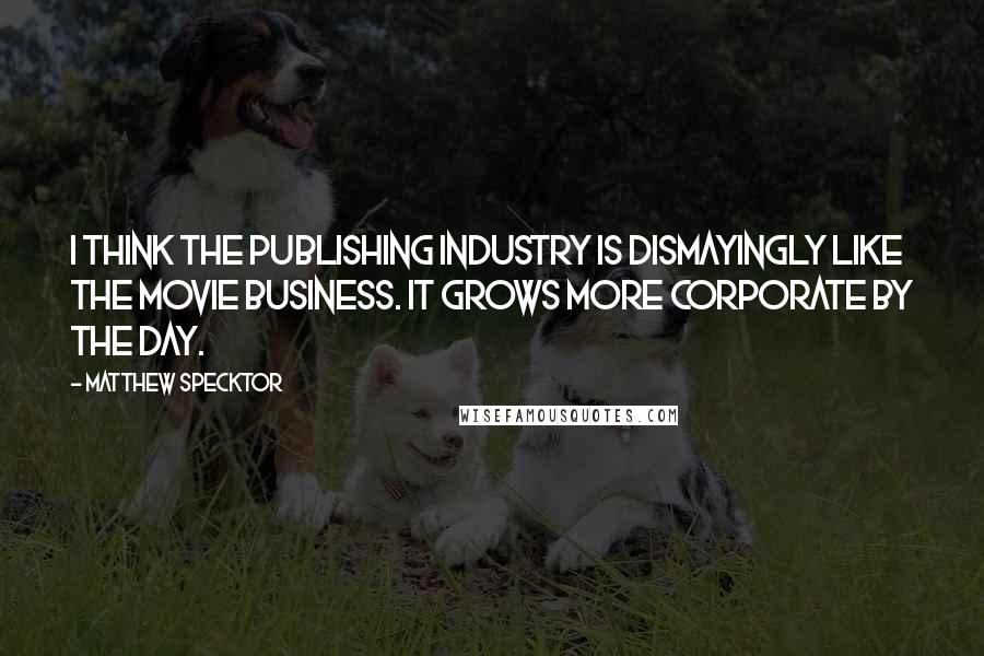 Matthew Specktor Quotes: I think the publishing industry is dismayingly like the movie business. It grows more corporate by the day.