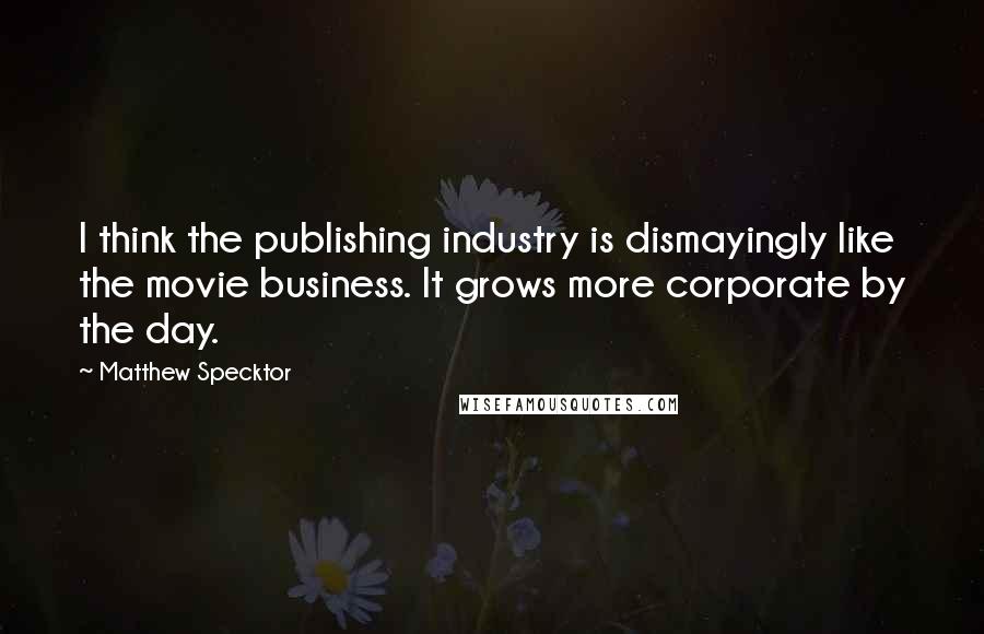 Matthew Specktor Quotes: I think the publishing industry is dismayingly like the movie business. It grows more corporate by the day.