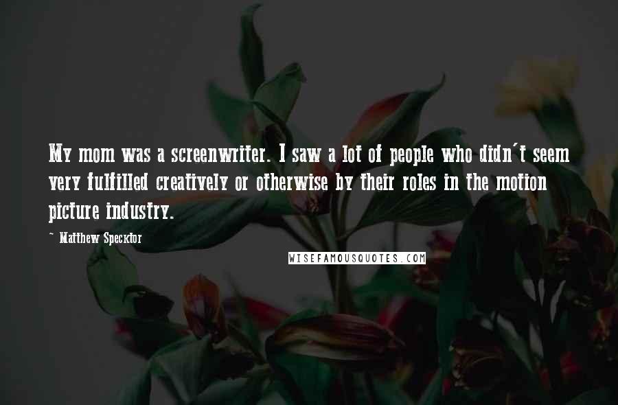 Matthew Specktor Quotes: My mom was a screenwriter. I saw a lot of people who didn't seem very fulfilled creatively or otherwise by their roles in the motion picture industry.